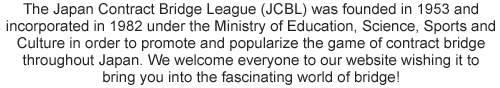 The Japan Contract Bridge League (JCBL) was founded in 1953 and incorporated in 1982 under the Ministry of Education, Science, Sports and Culture in order to promote and popularize the game of contract bridge throughout Japan. We welcome everyone to our website wishing it to bring you into the fascinating world of bridge!